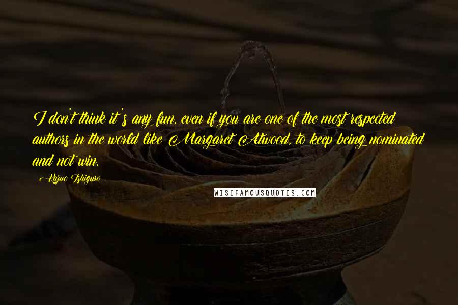 Kazuo Ishiguro quotes: I don't think it's any fun, even if you are one of the most respected authors in the world like Margaret Atwood, to keep being nominated and not win.