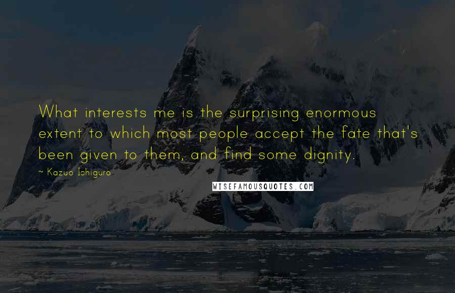 Kazuo Ishiguro quotes: What interests me is the surprising enormous extent to which most people accept the fate that's been given to them, and find some dignity.