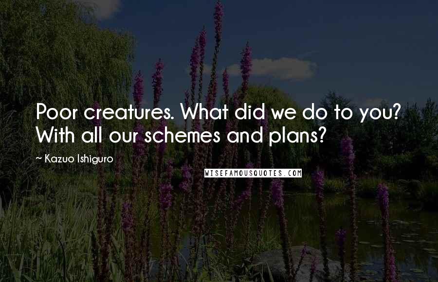 Kazuo Ishiguro quotes: Poor creatures. What did we do to you? With all our schemes and plans?