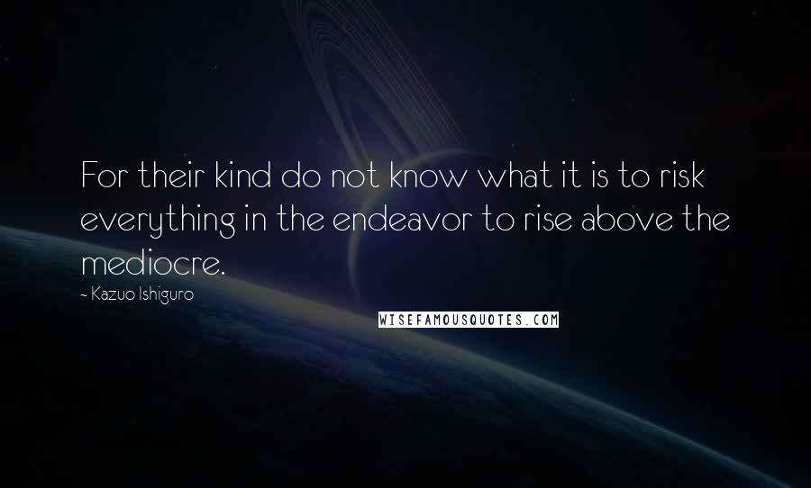 Kazuo Ishiguro quotes: For their kind do not know what it is to risk everything in the endeavor to rise above the mediocre.