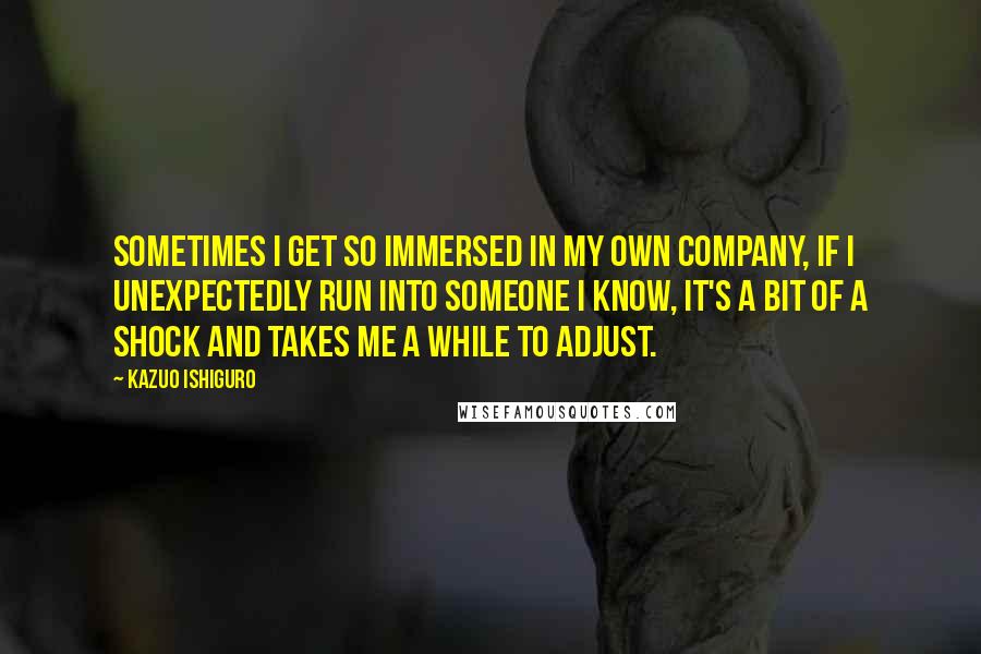 Kazuo Ishiguro quotes: Sometimes I get so immersed in my own company, if I unexpectedly run into someone I know, it's a bit of a shock and takes me a while to adjust.