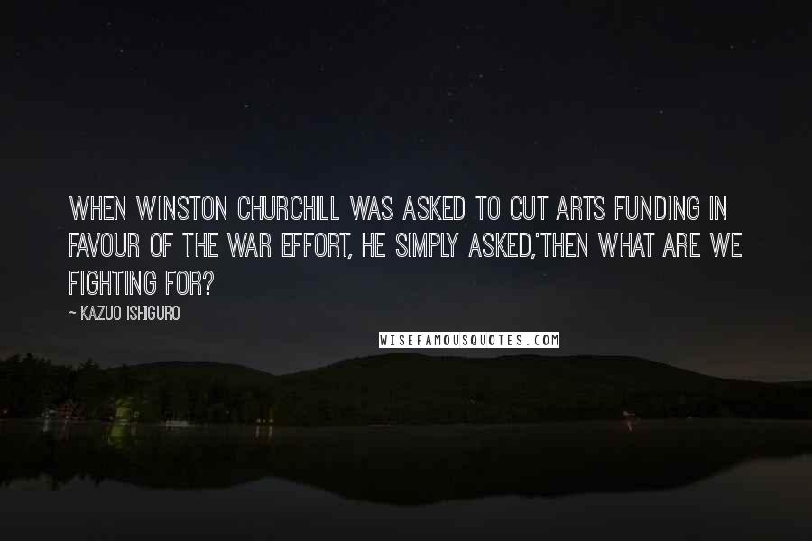 Kazuo Ishiguro quotes: When Winston Churchill was asked to cut arts funding in favour of the war effort, he simply asked,'then what are we fighting for?