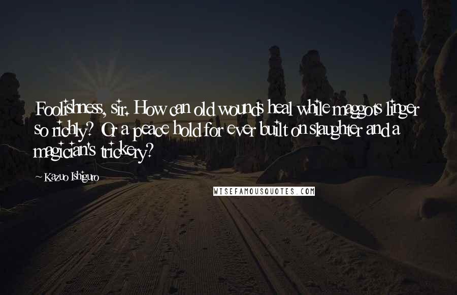 Kazuo Ishiguro quotes: Foolishness, sir. How can old wounds heal while maggots linger so richly? Or a peace hold for ever built on slaughter and a magician's trickery?