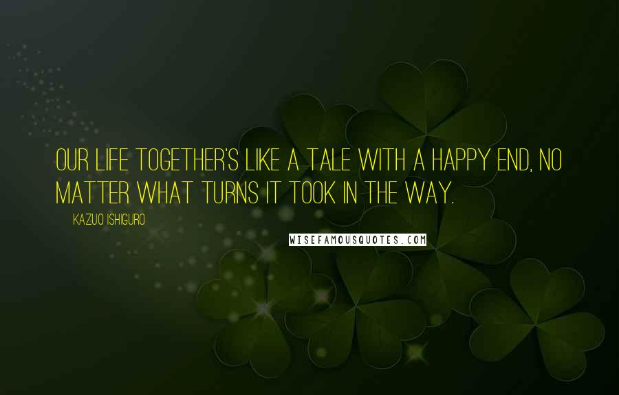Kazuo Ishiguro quotes: Our life together's like a tale with a happy end, no matter what turns it took in the way.