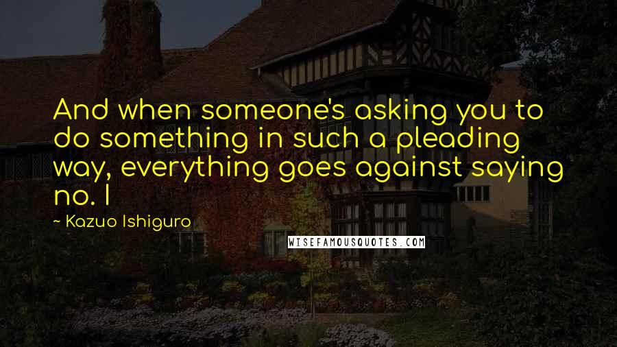 Kazuo Ishiguro quotes: And when someone's asking you to do something in such a pleading way, everything goes against saying no. I