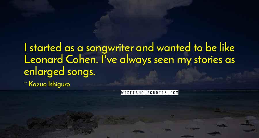 Kazuo Ishiguro quotes: I started as a songwriter and wanted to be like Leonard Cohen. I've always seen my stories as enlarged songs.