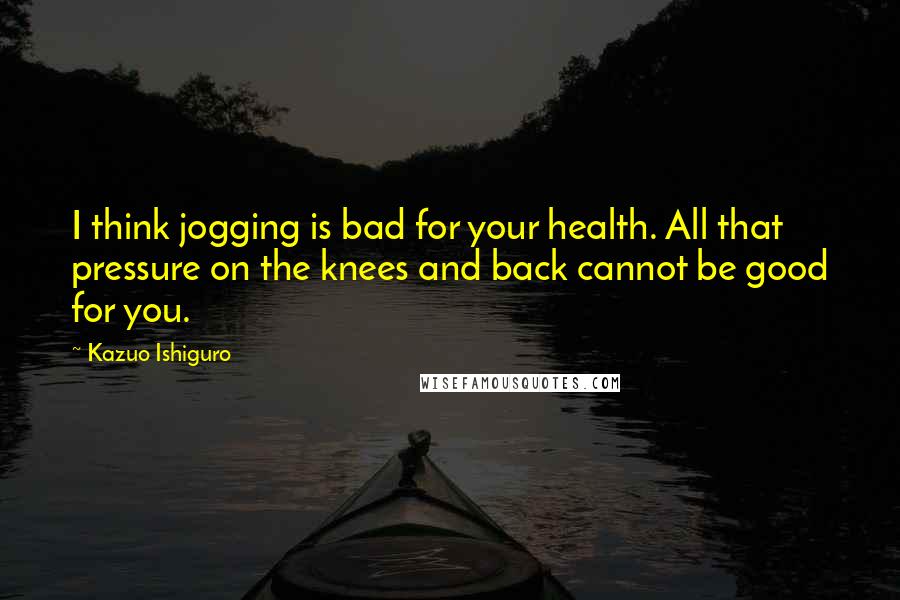 Kazuo Ishiguro quotes: I think jogging is bad for your health. All that pressure on the knees and back cannot be good for you.