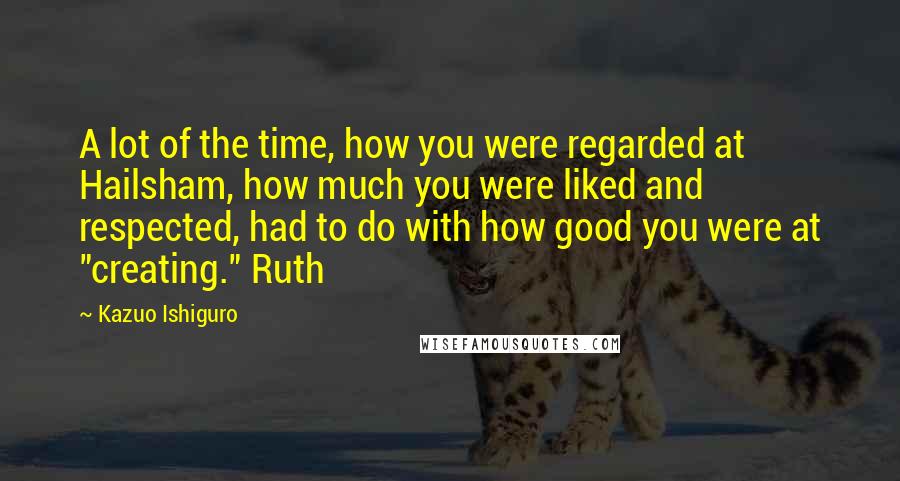 Kazuo Ishiguro quotes: A lot of the time, how you were regarded at Hailsham, how much you were liked and respected, had to do with how good you were at "creating." Ruth