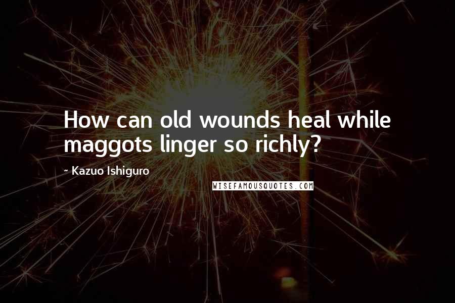 Kazuo Ishiguro quotes: How can old wounds heal while maggots linger so richly?