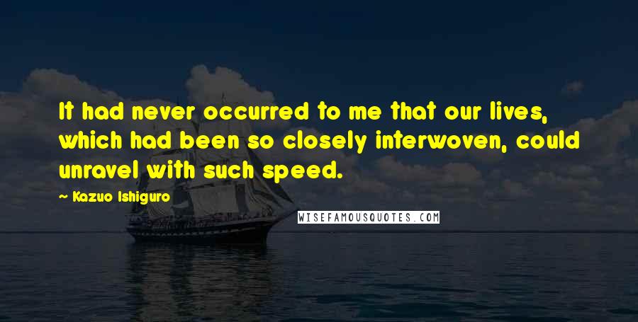 Kazuo Ishiguro quotes: It had never occurred to me that our lives, which had been so closely interwoven, could unravel with such speed.