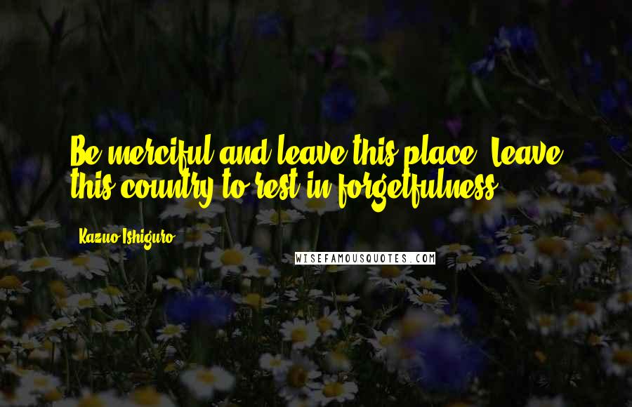 Kazuo Ishiguro quotes: Be merciful and leave this place. Leave this country to rest in forgetfulness.
