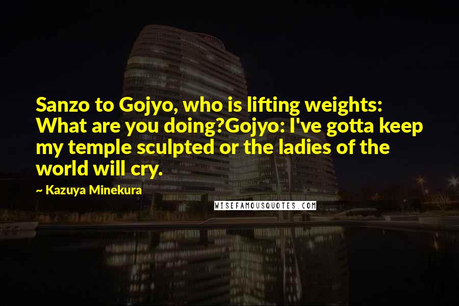 Kazuya Minekura quotes: Sanzo to Gojyo, who is lifting weights: What are you doing?Gojyo: I've gotta keep my temple sculpted or the ladies of the world will cry.