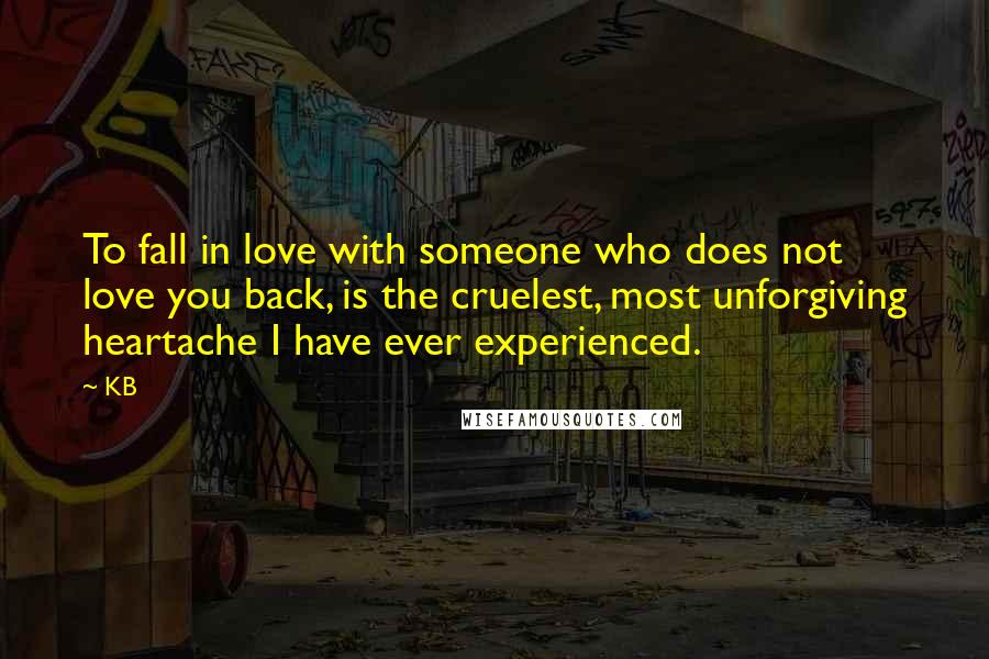 KB quotes: To fall in love with someone who does not love you back, is the cruelest, most unforgiving heartache I have ever experienced.