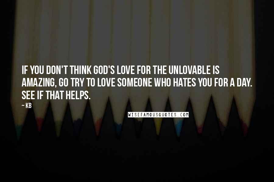 KB quotes: If you don't think God's love for the unlovable is amazing, go try to love someone who hates you for a day. See if that helps.