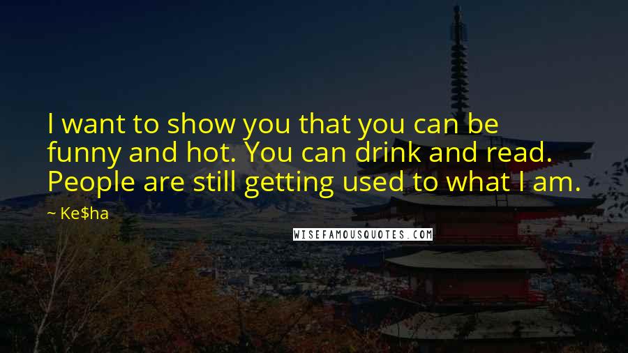 Ke$ha quotes: I want to show you that you can be funny and hot. You can drink and read. People are still getting used to what I am.
