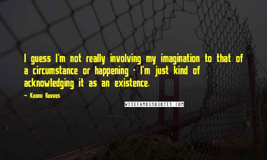 Keanu Reeves quotes: I guess I'm not really involving my imagination to that of a circumstance or happening - I'm just kind of acknowledging it as an existence.