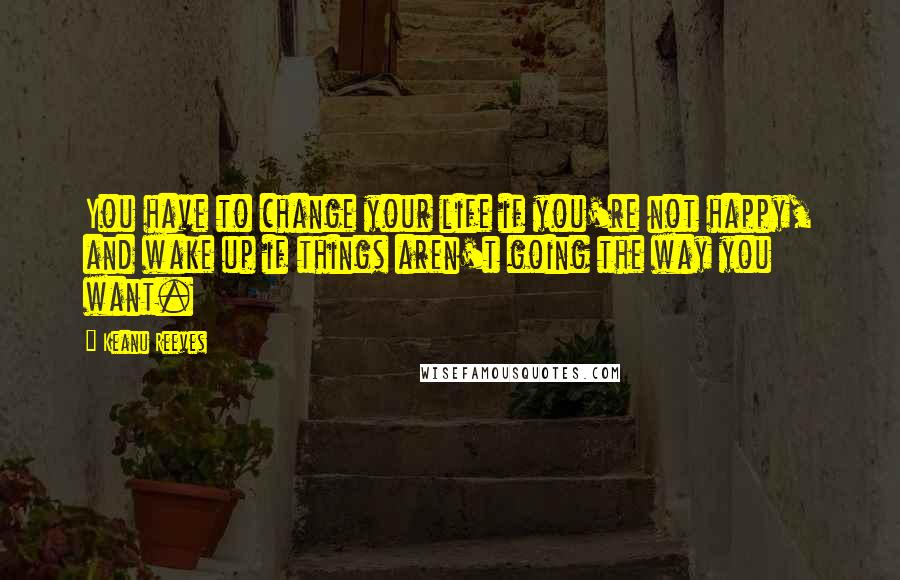 Keanu Reeves quotes: You have to change your life if you're not happy, and wake up if things aren't going the way you want.