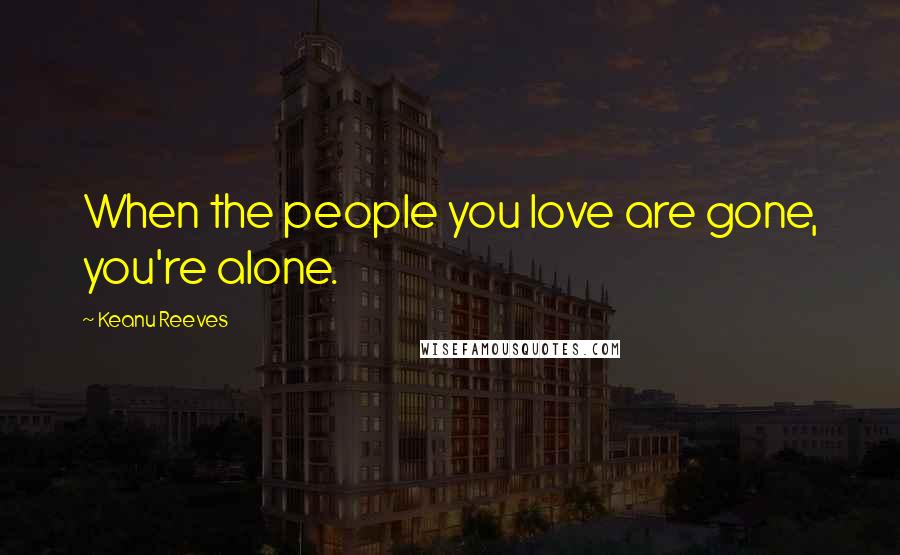 Keanu Reeves quotes: When the people you love are gone, you're alone.