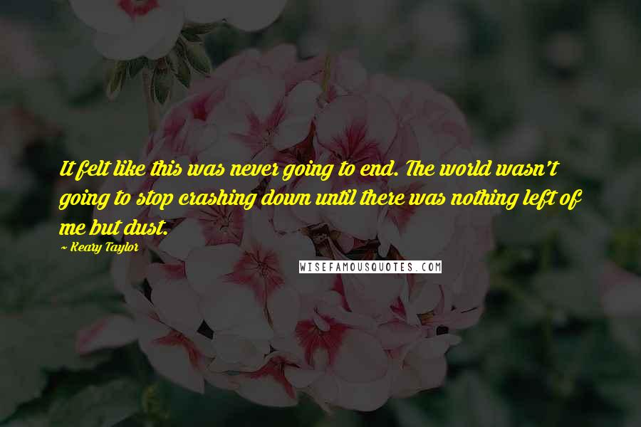Keary Taylor quotes: It felt like this was never going to end. The world wasn't going to stop crashing down until there was nothing left of me but dust. Keary Taylor quotes: It felt like this was never going to end. The world wasn't going to stop crashing down until there was nothing left of me but dust.
