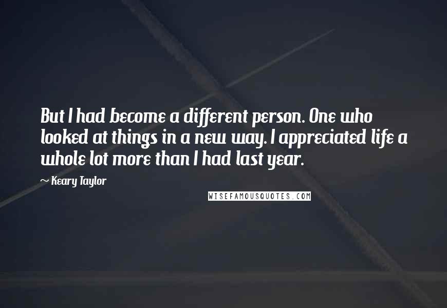 Keary Taylor quotes: But I had become a different person. One who looked at things in a new way. I appreciated life a whole lot more than I had last year. Keary Taylor quotes: But I had become a different person. One who looked at things in a new way. I appreciated life a whole lot more than I had last year.