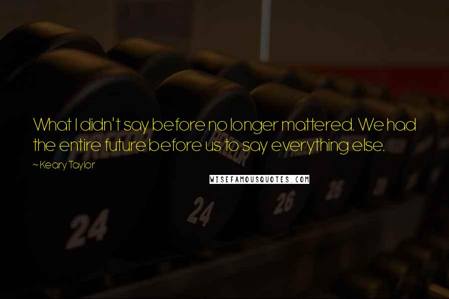 Keary Taylor quotes: What I didn't say before no longer mattered. We had the entire future before us to say everything else. Keary Taylor quotes: What I didn't say before no longer mattered. We had the entire future before us to say everything else.