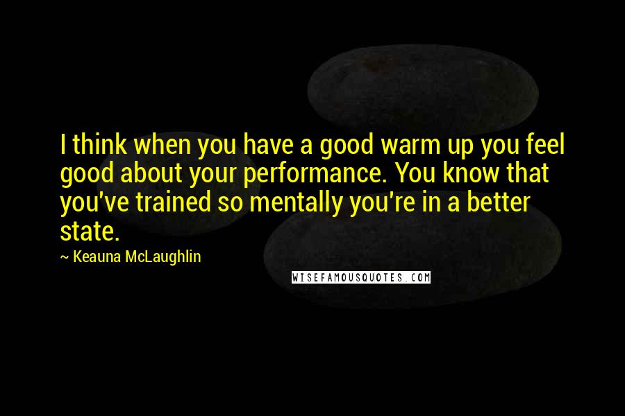 Keauna McLaughlin quotes: I think when you have a good warm up you feel good about your performance. You know that you've trained so mentally you're in a better state.