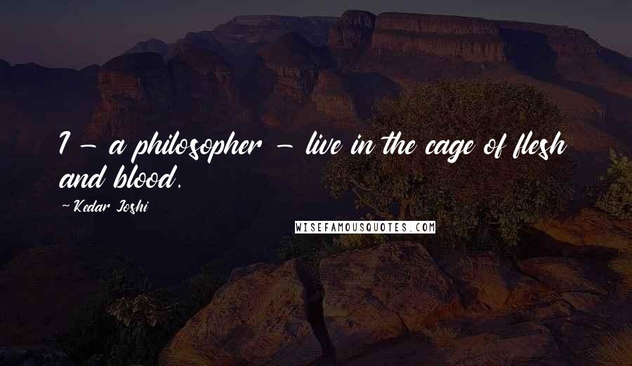 Kedar Joshi quotes: I - a philosopher - live in the cage of flesh and blood.