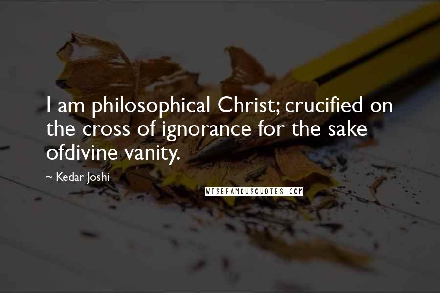 Kedar Joshi quotes: I am philosophical Christ; crucified on the cross of ignorance for the sake ofdivine vanity.