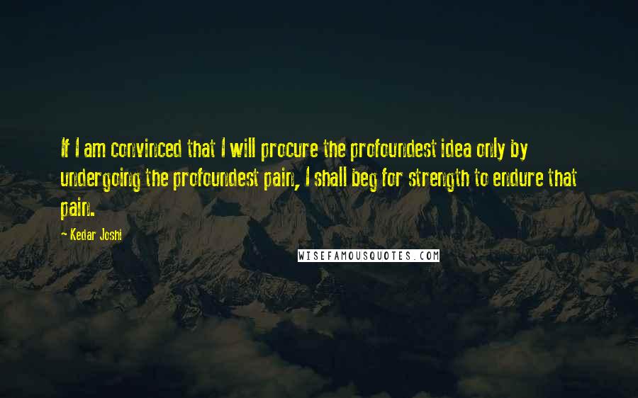 Kedar Joshi quotes: If I am convinced that I will procure the profoundest idea only by undergoing the profoundest pain, I shall beg for strength to endure that pain.