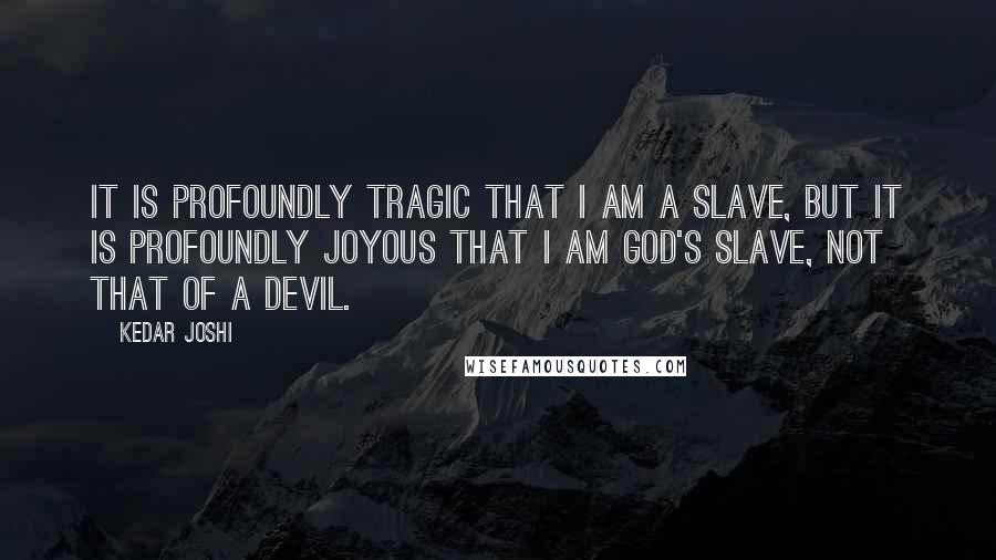 Kedar Joshi quotes: It is profoundly tragic that I am a slave, but it is profoundly joyous that I am God's slave, not that of a devil.