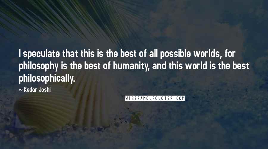 Kedar Joshi quotes: I speculate that this is the best of all possible worlds, for philosophy is the best of humanity, and this world is the best philosophically.