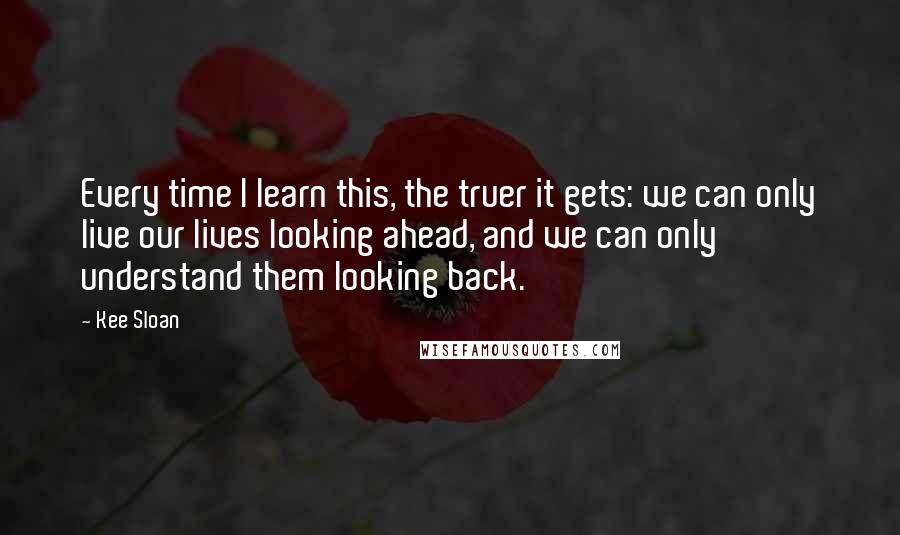 Kee Sloan quotes: Every time I learn this, the truer it gets: we can only live our lives looking ahead, and we can only understand them looking back.