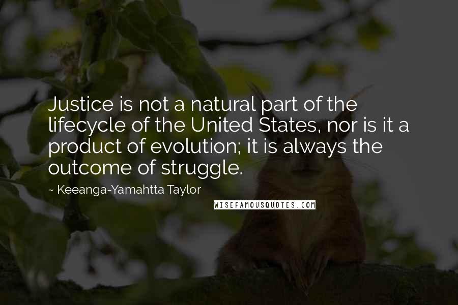 Keeanga-Yamahtta Taylor quotes: Justice is not a natural part of the lifecycle of the United States, nor is it a product of evolution; it is always the outcome of struggle.