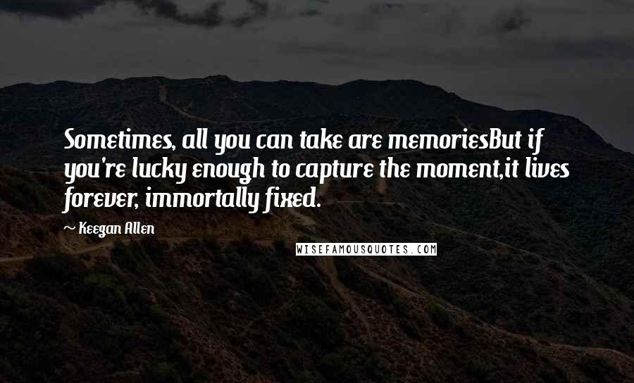 Keegan Allen quotes: Sometimes, all you can take are memoriesBut if you're lucky enough to capture the moment,it lives forever, immortally fixed.