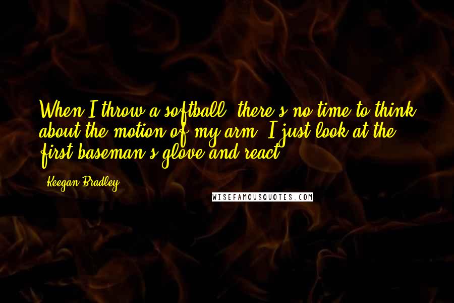 Keegan Bradley quotes: When I throw a softball, there's no time to think about the motion of my arm. I just look at the first baseman's glove and react. Keegan Bradley quotes: When I throw a softball, there's no time to think about the motion of my arm. I just look at the first baseman's glove and react.