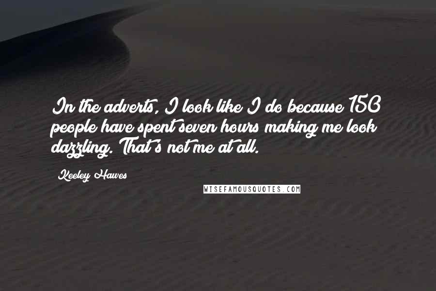 Keeley Hawes quotes: In the adverts, I look like I do because 150 people have spent seven hours making me look dazzling. That's not me at all. Keeley Hawes quotes: In the adverts, I look like I do because 150 people have spent seven hours making me look dazzling. That's not me at all.