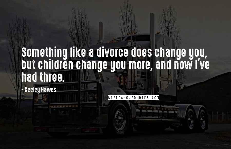 Keeley Hawes quotes: Something like a divorce does change you, but children change you more, and now I've had three.