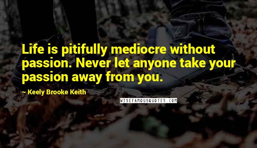 Keely Brooke Keith quotes: Life is pitifully mediocre without passion. Never let anyone take your passion away from you.