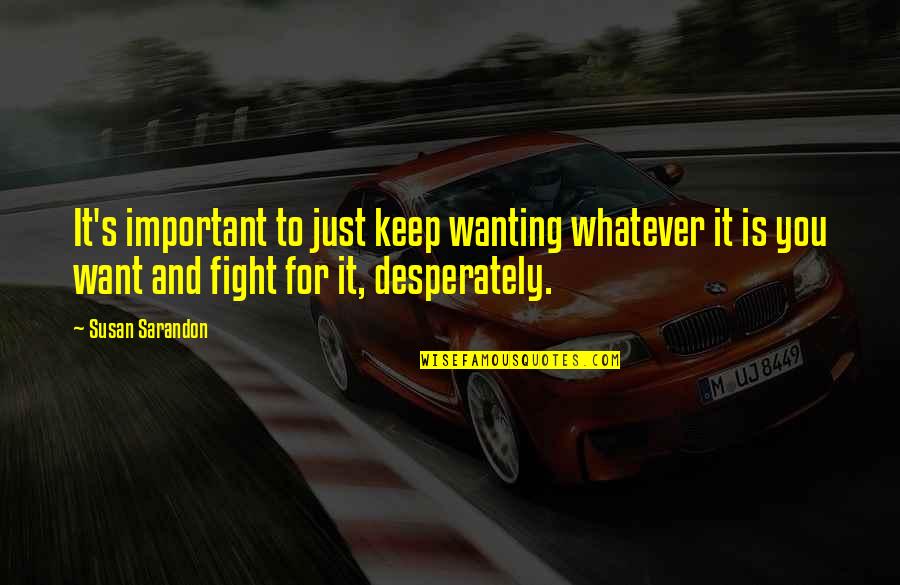 Keep Fighting The Fight Quotes By Susan Sarandon: It's important to just keep wanting whatever it Keep Fighting The Fight Quotes By Susan Sarandon: It's important to just keep wanting whatever it
