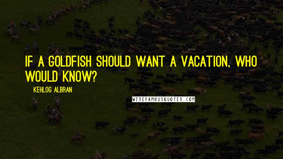 Kehlog Albran quotes: IF a goldfish should want a vacation, who would know?