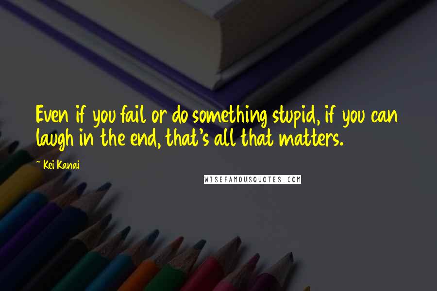 Kei Kanai quotes: Even if you fail or do something stupid, if you can laugh in the end, that's all that matters.