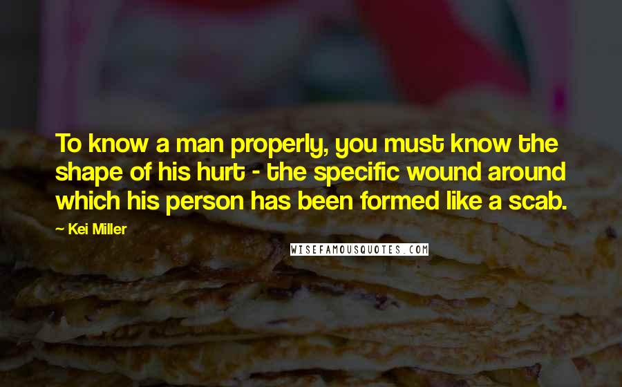 Kei Miller quotes: To know a man properly, you must know the shape of his hurt - the specific wound around which his person has been formed like a scab.