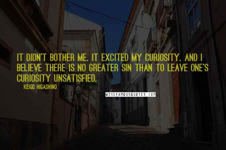 Keigo Higashino quotes: It didn't bother me. It excited my curiosity. And I believe there is no greater sin than to leave one's curiosity unsatisfied. Keigo Higashino quotes: It didn't bother me. It excited my curiosity. And I believe there is no greater sin than to leave one's curiosity unsatisfied.