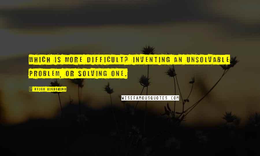 Keigo Higashino quotes: Which is more difficult? Inventing an unsolvable problem, or solving one.