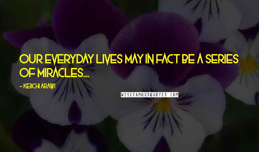 Keiichi Arawi quotes: Our everyday lives may in fact be a series of miracles...