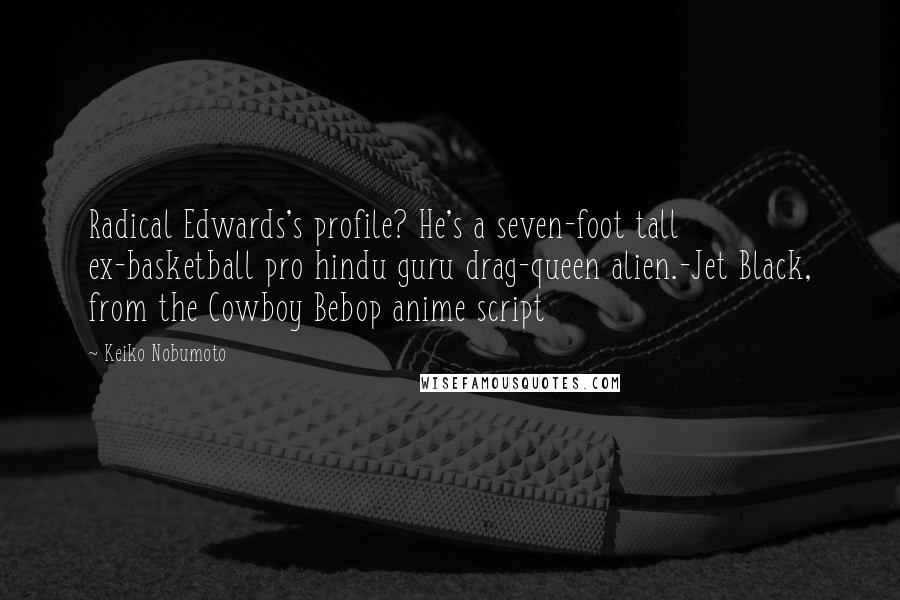 Keiko Nobumoto quotes: Radical Edwards's profile? He's a seven-foot tall ex-basketball pro hindu guru drag-queen alien.-Jet Black, from the Cowboy Bebop anime script Keiko Nobumoto quotes: Radical Edwards's profile? He's a seven-foot tall ex-basketball pro hindu guru drag-queen alien.-Jet Black, from the Cowboy Bebop anime script