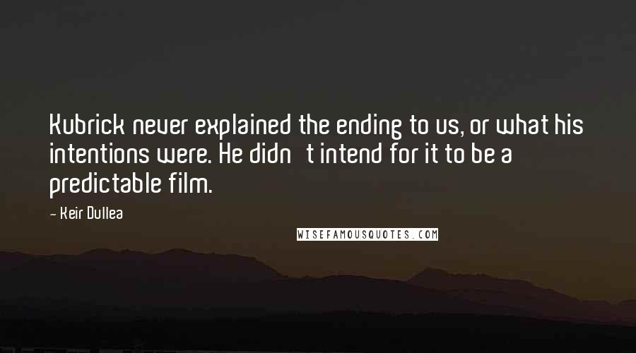 Keir Dullea quotes: Kubrick never explained the ending to us, or what his intentions were. He didn't intend for it to be a predictable film. Keir Dullea quotes: Kubrick never explained the ending to us, or what his intentions were. He didn't intend for it to be a predictable film.