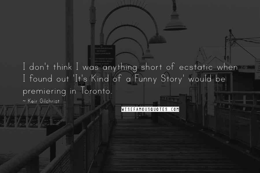 Keir Gilchrist quotes: I don't think I was anything short of ecstatic when I found out 'It's Kind of a Funny Story' would be premiering in Toronto.