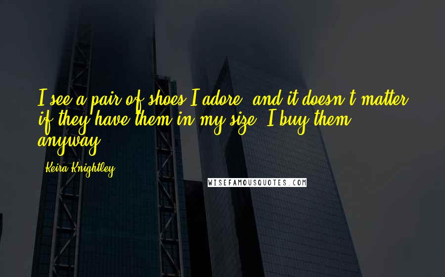 Keira Knightley quotes: I see a pair of shoes I adore, and it doesn't matter if they have them in my size. I buy them anyway.