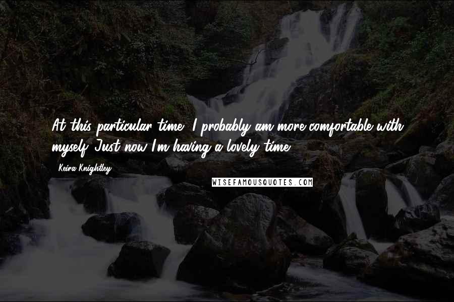 Keira Knightley quotes: At this particular time, I probably am more comfortable with myself. Just now I'm having a lovely time.